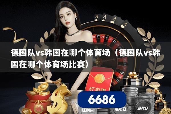 德国队vs韩国在哪个体育场（德国队vs韩国在哪个体育场比赛）